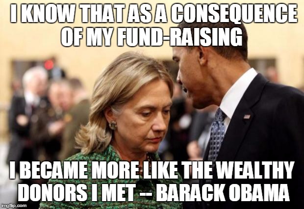 obama and hillary | I KNOW THAT AS A CONSEQUENCE OF MY FUND-RAISING; I BECAME MORE LIKE THE WEALTHY DONORS I MET -- BARACK OBAMA | image tagged in obama and hillary | made w/ Imgflip meme maker