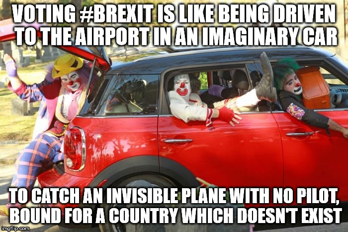Clown car republicans | VOTING #BREXIT IS LIKE BEING DRIVEN TO THE AIRPORT IN AN IMAGINARY CAR; TO CATCH AN INVISIBLE PLANE WITH NO PILOT, BOUND FOR A COUNTRY WHICH DOESN'T EXIST | image tagged in clown car republicans | made w/ Imgflip meme maker