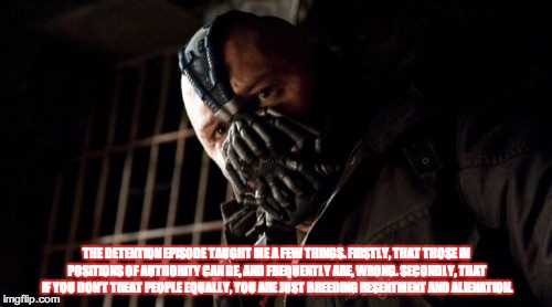 Permission Bane Meme | THE DETENTION EPISODE TAUGHT ME A FEW THINGS. FIRSTLY, THAT THOSE IN POSITIONS OF AUTHORITY CAN BE, AND FREQUENTLY ARE, WRONG. SECONDLY, THAT IF YOU DON'T TREAT PEOPLE EQUALLY, YOU ARE JUST BREEDING RESENTMENT AND ALIENATION. | image tagged in memes,permission bane | made w/ Imgflip meme maker