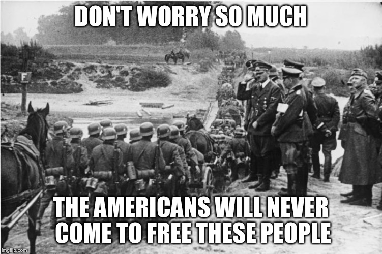 Blitzkrieg  | DON'T WORRY SO MUCH THE AMERICANS WILL NEVER COME TO FREE THESE PEOPLE | image tagged in blitzkrieg | made w/ Imgflip meme maker