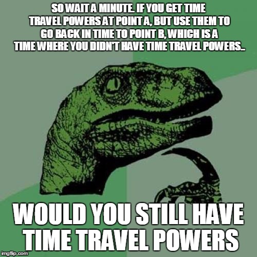 Time travel | SO WAIT A MINUTE.
IF YOU GET TIME TRAVEL POWERS AT POINT A, BUT USE THEM TO GO BACK IN TIME TO POINT B, WHICH IS A TIME WHERE YOU DIDN'T HAVE TIME TRAVEL POWERS.. WOULD YOU STILL HAVE TIME TRAVEL POWERS | image tagged in memes,philosoraptor,life is hard,time travel,mind blown,and everybody loses their minds | made w/ Imgflip meme maker