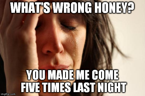 First World Problems Meme | WHAT'S WRONG HONEY? YOU MADE ME COME FIVE TIMES LAST NIGHT | image tagged in memes,first world problems,orgasm,crying | made w/ Imgflip meme maker