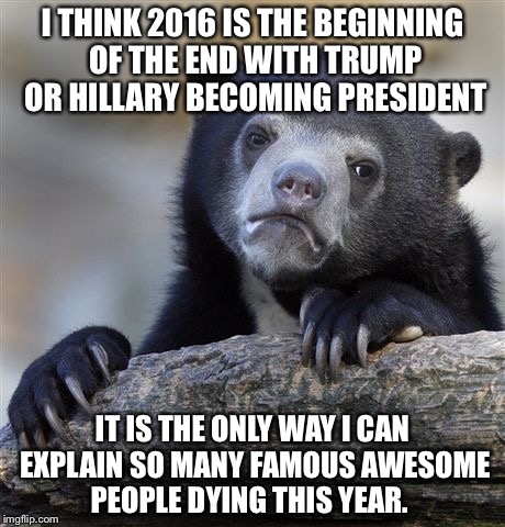 Confession Bear | I THINK 2016 IS THE BEGINNING OF THE END WITH TRUMP OR HILLARY BECOMING PRESIDENT; IT IS THE ONLY WAY I CAN EXPLAIN SO MANY FAMOUS AWESOME PEOPLE DYING THIS YEAR. | image tagged in memes,confession bear | made w/ Imgflip meme maker