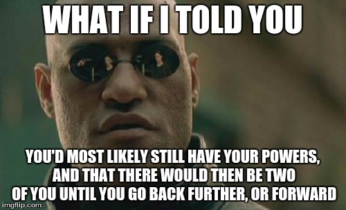 Matrix Morpheus Meme | WHAT IF I TOLD YOU YOU'D MOST LIKELY STILL HAVE YOUR POWERS, AND THAT THERE WOULD THEN BE TWO OF YOU UNTIL YOU GO BACK FURTHER, OR FORWARD | image tagged in memes,matrix morpheus | made w/ Imgflip meme maker
