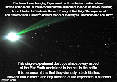 The Lunar Laser Ranging Experiment confirms the inexorable outward motion of the moon, a result consistent with all modern theories of gravity including but not limited to Einstein’s General Theory of Relativity. The experiment has “tested Albert Einstein’s general theory of relativity to unprecedented accuracy”; This single experiment destroys almost every aspect of the Flat Earth model and is the nail in the coffin. It is because of this that they viciously attack Galileo, Newton and Einstein and any mention of the experiment’s success | image tagged in moon,laser ranging experiment | made w/ Imgflip meme maker