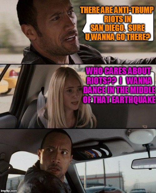 I do hope ppl there are okay, though | THERE ARE ANTI-TRUMP RIOTS IN SAN DIEGO.  SURE U WANNA GO THERE? WHO CARES ABOUT RIOTS??  I   WANNA DANCE IN THE MIDDLE OF THAT EARTHQUAKE | image tagged in memes,the rock driving | made w/ Imgflip meme maker