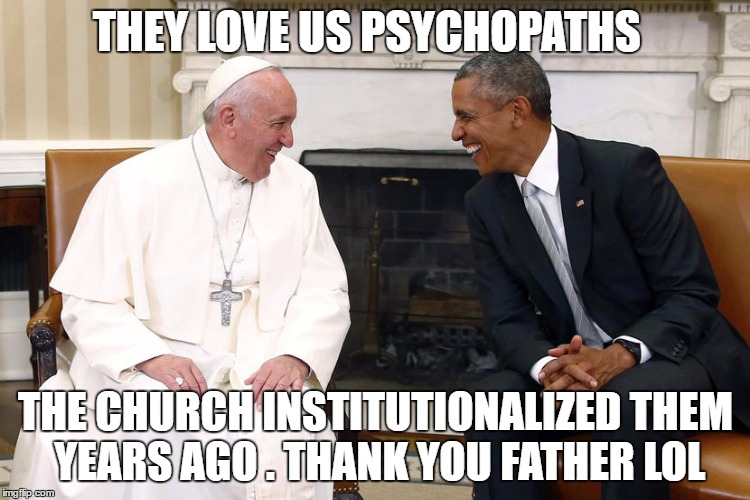 The Pope and Obama | THEY LOVE US PSYCHOPATHS; THE CHURCH INSTITUTIONALIZED THEM YEARS AGO .
THANK YOU FATHER LOL | image tagged in the pope and obama | made w/ Imgflip meme maker