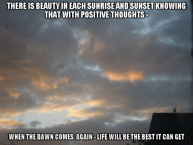 Sunrise/Sunset | THERE IS BEAUTY IN EACH SUNRISE AND SUNSET
KNOWING THAT WITH POSITIVE THOUGHTS -; WHEN THE DAWN COMES  AGAIN - LIFE WILL BE THE BEST IT CAN GET | image tagged in sunrises,sunsets,life,positive thoughts | made w/ Imgflip meme maker