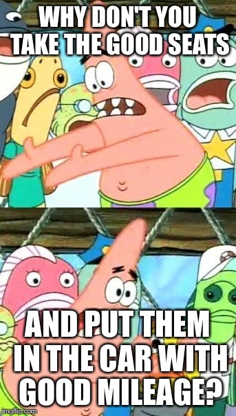 Put It Somewhere Else Patrick Meme | WHY DON'T YOU TAKE THE GOOD SEATS AND PUT THEM IN THE CAR WITH GOOD MILEAGE? | image tagged in memes,put it somewhere else patrick | made w/ Imgflip meme maker