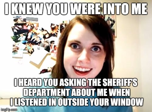 Overly Attached Girlfriend Meme |  I KNEW YOU WERE INTO ME; I HEARD YOU ASKING THE SHERIFF'S DEPARTMENT ABOUT ME WHEN I LISTENED IN OUTSIDE YOUR WINDOW | image tagged in memes,overly attached girlfriend | made w/ Imgflip meme maker