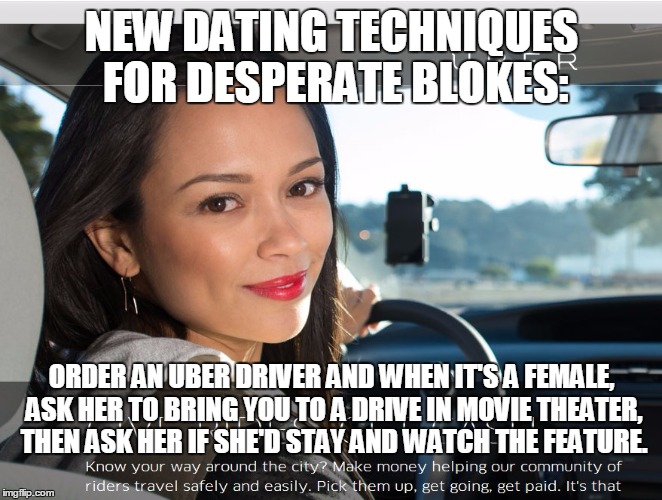 Uber dating techniques.  | NEW DATING TECHNIQUES FOR DESPERATE BLOKES:; ORDER AN UBER DRIVER AND WHEN IT'S A FEMALE, ASK HER TO BRING YOU TO A DRIVE IN MOVIE THEATER, THEN ASK HER IF SHE'D STAY AND WATCH THE FEATURE. | image tagged in uber,dating,movies,memes | made w/ Imgflip meme maker