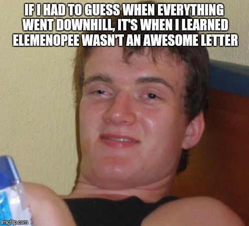 10 Guy Meme | IF I HAD TO GUESS WHEN EVERYTHING WENT DOWNHILL, IT'S WHEN I LEARNED ELEMENOPEE WASN'T AN AWESOME LETTER | image tagged in memes,10 guy | made w/ Imgflip meme maker