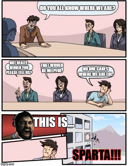 There's a well next to the building. | DO YOU ALL KNOW WHERE WE ARE? NOT REALLY. WOULD YOU PLEASE TELL US? THAT WOULD BE HELPFUL. NO ONE CARES WHERE WE ARE LOL. THIS IS... SPARTA!!! | image tagged in memes,boardroom meeting suggestion | made w/ Imgflip meme maker
