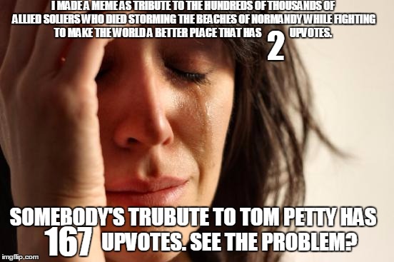 First World Problems Meme | I MADE A MEME AS TRIBUTE TO THE HUNDREDS OF THOUSANDS OF ALLIED SOLIERS WHO DIED STORMING THE BEACHES OF NORMANDY WHILE FIGHTING TO MAKE THE WORLD A BETTER PLACE THAT HAS              UPVOTES. 2; SOMEBODY'S TRUBUTE TO TOM PETTY HAS                  UPVOTES. SEE THE PROBLEM? 167 | image tagged in memes,first world problems | made w/ Imgflip meme maker