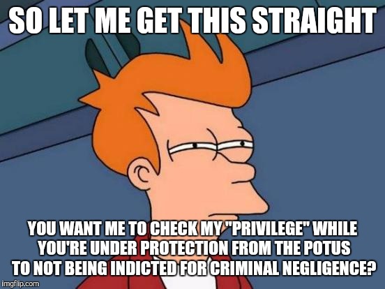 Futurama Fry | SO LET ME GET THIS STRAIGHT; YOU WANT ME TO CHECK MY "PRIVILEGE" WHILE YOU'RE UNDER PROTECTION FROM THE POTUS TO NOT BEING INDICTED FOR CRIMINAL NEGLIGENCE? | image tagged in memes,futurama fry | made w/ Imgflip meme maker