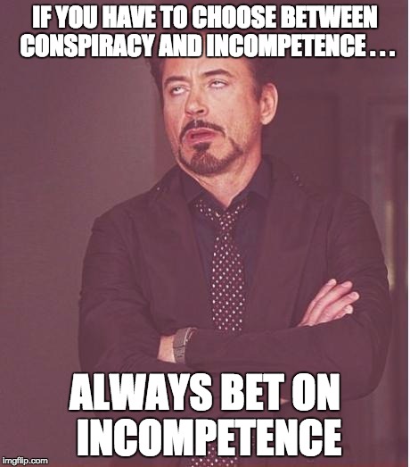 Face You Make Robert Downey Jr Meme | IF YOU HAVE TO CHOOSE BETWEEN CONSPIRACY AND INCOMPETENCE . . . ALWAYS BET ON INCOMPETENCE | image tagged in memes,face you make robert downey jr | made w/ Imgflip meme maker