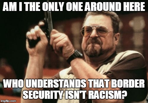 Am I The Only One Around Here Meme | AM I THE ONLY ONE AROUND HERE; WHO UNDERSTANDS THAT BORDER SECURITY ISN'T RACISM? | image tagged in memes,am i the only one around here | made w/ Imgflip meme maker