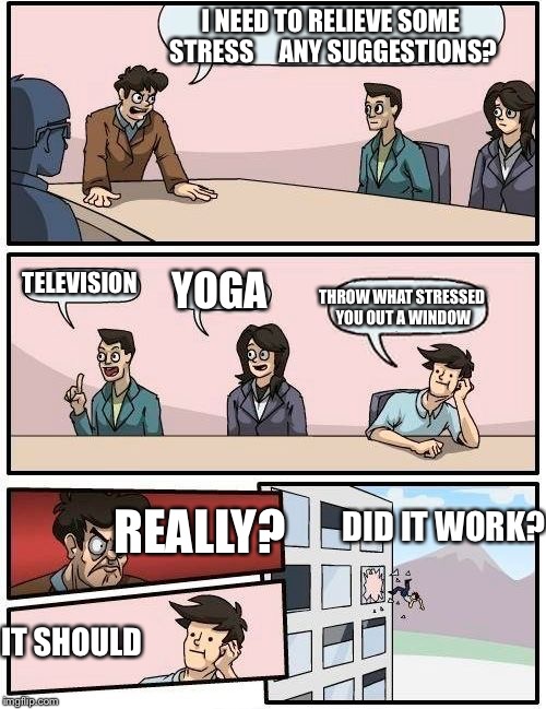 Boardroom Meeting Suggestion | I NEED TO RELIEVE SOME STRESS     ANY SUGGESTIONS? TELEVISION; THROW WHAT STRESSED YOU OUT A WINDOW; YOGA; DID IT WORK? REALLY? IT SHOULD | image tagged in memes,boardroom meeting suggestion | made w/ Imgflip meme maker