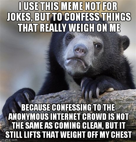 It's weird, but having a hundred strangers knowing my darkest secrets is very relieving. | I USE THIS MEME NOT FOR JOKES, BUT TO CONFESS THINGS THAT REALLY WEIGH ON ME; BECAUSE CONFESSING TO THE ANONYMOUS INTERNET CROWD IS NOT THE SAME AS COMING CLEAN, BUT IT STILL LIFTS THAT WEIGHT OFF MY CHEST | image tagged in memes,confession bear | made w/ Imgflip meme maker