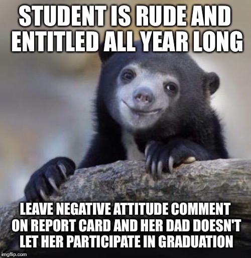 Happy Confession Bear | STUDENT IS RUDE AND ENTITLED ALL YEAR LONG; LEAVE NEGATIVE ATTITUDE COMMENT ON REPORT CARD AND HER DAD DOESN'T LET HER PARTICIPATE IN GRADUATION | image tagged in happy confession bear,AdviceAnimals | made w/ Imgflip meme maker