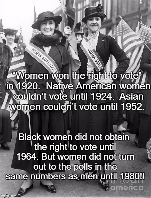 Women Suffrage | “Women won the right to vote” in 1920. 
Native American women couldn’t vote until 1924. 
Asian women couldn’t vote until 1952. Black women did not obtain the right to vote until 1964. But women did not turn out to the polls in the same numbers as men until 1980!! | image tagged in women suffrage | made w/ Imgflip meme maker