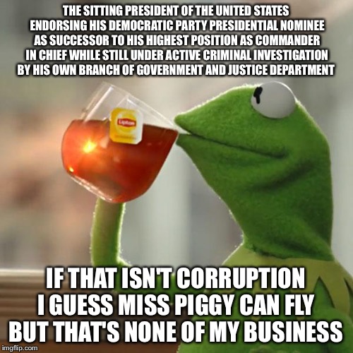 Obama Balls Into  Hillary Hands | THE SITTING PRESIDENT OF THE UNITED STATES ENDORSING HIS DEMOCRATIC PARTY PRESIDENTIAL NOMINEE AS SUCCESSOR TO HIS HIGHEST POSITION AS COMMANDER IN CHIEF WHILE STILL UNDER ACTIVE CRIMINAL INVESTIGATION BY HIS OWN BRANCH OF GOVERNMENT AND JUSTICE DEPARTMENT; IF THAT ISN'T CORRUPTION I GUESS MISS PIGGY CAN FLY  BUT THAT'S NONE OF MY BUSINESS | image tagged in but thats none of my business,kermit the frog,hillary clinton,barack obama,corruption,political meme | made w/ Imgflip meme maker