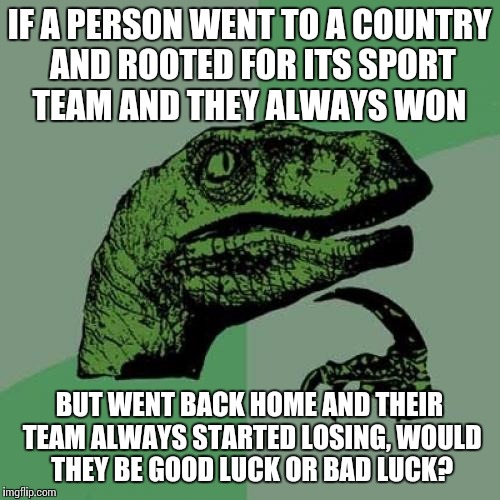 Philosoraptor | IF A PERSON WENT TO A COUNTRY AND ROOTED FOR ITS SPORT TEAM AND THEY ALWAYS WON; BUT WENT BACK HOME AND THEIR TEAM ALWAYS STARTED LOSING, WOULD THEY BE GOOD LUCK OR BAD LUCK? | image tagged in memes,philosoraptor | made w/ Imgflip meme maker
