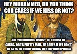 Jesus&Muhammed | HEY MUHAMMED, DO YOU THINK GOD CARES IF WE KISS OR NOT? ARE YOU KIDDING, JESUS?  OF COURSE HE CARES.  DAD'S PRETTY MAD.  HE CARES IF WE DON'T.  HE SAYS TO HURRY ALONG TO STOP HOMOPHOBIA | image tagged in homophobia | made w/ Imgflip meme maker