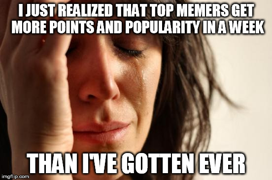 First World Problems Meme | I JUST REALIZED THAT TOP MEMERS GET MORE POINTS AND POPULARITY IN A WEEK; THAN I'VE GOTTEN EVER | image tagged in memes,first world problems | made w/ Imgflip meme maker