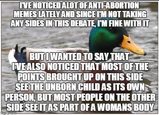 just wanted to even the playing field | I'VE NOTICED ALOT OF ANTI-ABORTION MEMES LATELY AND SINCE I'M NOT TAKING ANY SIDES IN THIS DEBATE, I'M FINE WITH IT; BUT I WANTED TO SAY THAT I'VE ALSO NOTICED THAT MOST OF THE POINTS BROUGHT UP ON THIS SIDE SEE THE UNBORN CHILD AS ITS OWN PERSON, BUT MOST PEOPLE ON THE OTHER SIDE SEE IT AS PART OF A WOMANS BODY | image tagged in memes,actual advice mallard,debate,political,not fair,neutral | made w/ Imgflip meme maker