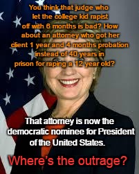 Hillary gets Rapist Probation | You think that judge who let the college kid rapist off with 6 months is bad? How about an attorney who got her client 1 year and 4 months probation instead of 40 years in prison for raping a 12 year old? That attorney is now the democratic nominee for President of the United States. Where’s the outrage? | image tagged in hillary clinton,rape,12 year old girl | made w/ Imgflip meme maker