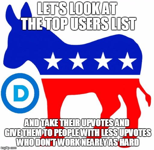 democrats | LET'S LOOK AT THE TOP USERS LIST; AND TAKE THEIR UPVOTES AND GIVE THEM TO PEOPLE WITH LESS UPVOTES WHO DON'T WORK NEARLY AS HARD | image tagged in democrats | made w/ Imgflip meme maker