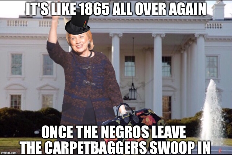 Gettin' ready for reconstruction | IT'S LIKE 1865 ALL OVER AGAIN; ONCE THE NEGROS LEAVE THE CARPETBAGGERS SWOOP IN | image tagged in memes,hillary clinton,white house,civil war | made w/ Imgflip meme maker