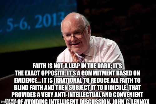 FAITH IS NOT A LEAP IN THE DARK; IT’S THE EXACT OPPOSITE. IT’S A COMMITMENT BASED ON EVIDENCE… IT IS IRRATIONAL TO REDUCE ALL FAITH TO BLIND FAITH AND THEN SUBJECT IT TO RIDICULE. THAT PROVIDES A VERY ANTI-INTELLECTUAL AND CONVENIENT WAY OF AVOIDING INTELLIGENT DISCUSSION.
JOHN C. LENNOX | image tagged in john lennox mathematician | made w/ Imgflip meme maker