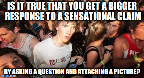 Sudden Clarity Clarence | IS IT TRUE THAT YOU GET A BIGGER RESPONSE TO A SENSATIONAL CLAIM; BY ASKING A QUESTION AND ATTACHING A PICTURE? | image tagged in memes,sudden clarity clarence | made w/ Imgflip meme maker