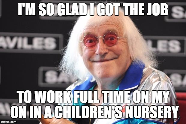 Jimmy Savile | I'M SO GLAD I GOT THE JOB; TO WORK FULL TIME ON MY ON IN A CHILDREN'S NURSERY | image tagged in jimmy savile | made w/ Imgflip meme maker