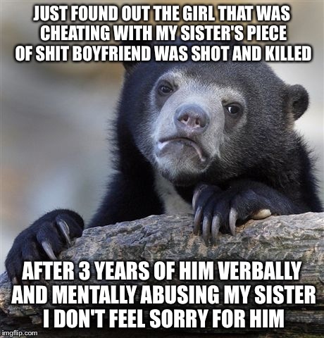 Confession Bear | JUST FOUND OUT THE GIRL THAT WAS CHEATING WITH MY SISTER'S PIECE OF SHIT BOYFRIEND WAS SHOT AND KILLED; AFTER 3 YEARS OF HIM VERBALLY AND MENTALLY ABUSING MY SISTER I DON'T FEEL SORRY FOR HIM | image tagged in memes,confession bear | made w/ Imgflip meme maker