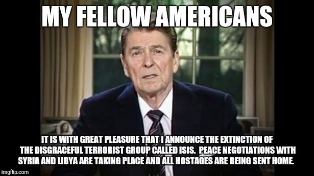 We all wish | MY FELLOW AMERICANS; IT IS WITH GREAT PLEASURE THAT I ANNOUNCE THE EXTINCTION OF THE DISGRACEFUL TERRORIST GROUP CALLED ISIS.  PEACE NEGOTIATIONS WITH SYRIA AND LIBYA ARE TAKING PLACE AND ALL HOSTAGES ARE BEING SENT HOME. | image tagged in memes,ronald reagan,isis | made w/ Imgflip meme maker