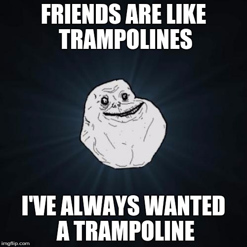 Forever Alone Meme | FRIENDS ARE LIKE TRAMPOLINES; I'VE ALWAYS WANTED A TRAMPOLINE | image tagged in memes,forever alone | made w/ Imgflip meme maker