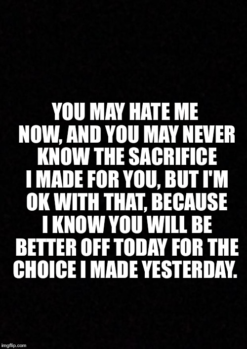 Blank  | YOU MAY HATE ME NOW, AND YOU MAY NEVER KNOW THE SACRIFICE I MADE FOR YOU, BUT I'M OK WITH THAT, BECAUSE I KNOW YOU WILL BE BETTER OFF TODAY FOR THE CHOICE I MADE YESTERDAY. | image tagged in blank | made w/ Imgflip meme maker