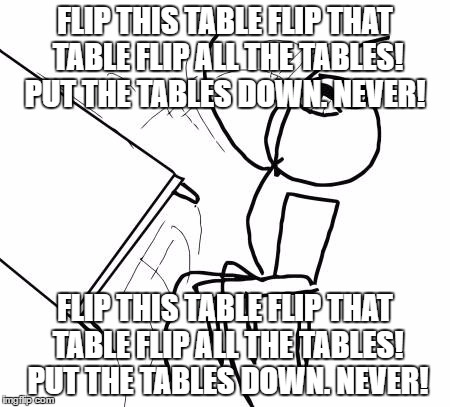 TABLES! | FLIP THIS TABLE FLIP THAT TABLE FLIP ALL THE TABLES! PUT THE TABLES DOWN. NEVER! FLIP THIS TABLE FLIP THAT TABLE FLIP ALL THE TABLES! PUT THE TABLES DOWN. NEVER! | image tagged in memes,table flip guy,flip,table | made w/ Imgflip meme maker