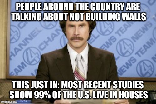 This just in:... | PEOPLE AROUND THE COUNTRY ARE TALKING ABOUT NOT BUILDING WALLS; THIS JUST IN: MOST RECENT STUDIES SHOW 99% OF THE U.S. LIVE IN HOUSES | image tagged in memes,ron burgundy,wall,trump | made w/ Imgflip meme maker