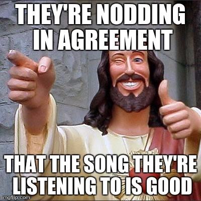 THEY'RE NODDING IN AGREEMENT THAT THE SONG THEY'RE LISTENING TO IS GOOD | made w/ Imgflip meme maker