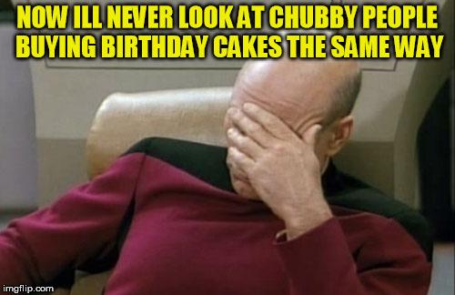 Captain Picard Facepalm Meme | NOW ILL NEVER LOOK AT CHUBBY PEOPLE BUYING BIRTHDAY CAKES THE SAME WAY | image tagged in memes,captain picard facepalm | made w/ Imgflip meme maker