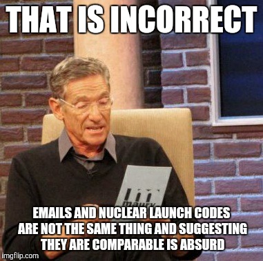 Maury Lie Detector Meme | THAT IS INCORRECT EMAILS AND NUCLEAR LAUNCH CODES ARE NOT THE SAME THING AND SUGGESTING THEY ARE COMPARABLE IS ABSURD | image tagged in memes,maury lie detector | made w/ Imgflip meme maker