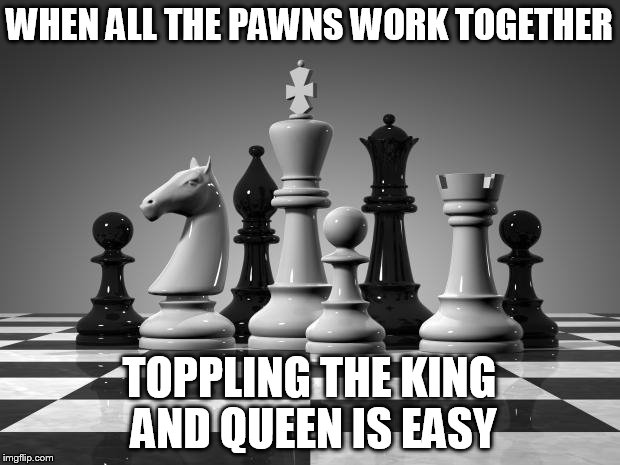 chess pieces | WHEN ALL THE PAWNS WORK TOGETHER; TOPPLING THE KING AND QUEEN IS EASY | image tagged in chess pieces | made w/ Imgflip meme maker