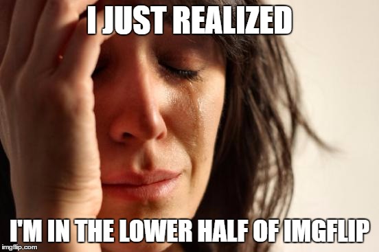 First World Problems Meme | I JUST REALIZED I'M IN THE LOWER HALF OF IMGFLIP | image tagged in memes,first world problems | made w/ Imgflip meme maker