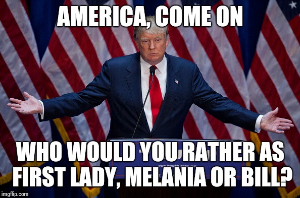 Donald Trump | AMERICA, COME ON; WHO WOULD YOU RATHER AS FIRST LADY, MELANIA OR BILL? | image tagged in donald trump | made w/ Imgflip meme maker