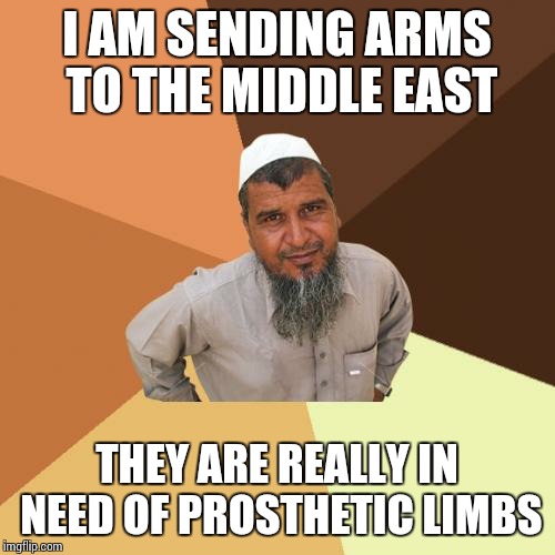 Ordinary Muslim Man Meme | I AM SENDING ARMS TO THE MIDDLE EAST; THEY ARE REALLY IN NEED OF PROSTHETIC LIMBS | image tagged in memes,ordinary muslim man | made w/ Imgflip meme maker