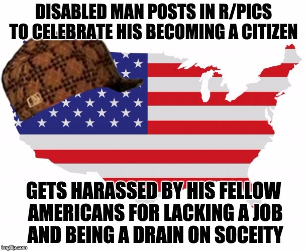 Scumbag America | DISABLED MAN POSTS IN R/PICS TO CELEBRATE HIS BECOMING A CITIZEN; GETS HARASSED BY HIS FELLOW AMERICANS FOR LACKING A JOB AND BEING A DRAIN ON SOCEITY | image tagged in scumbag america,scumbag,AdviceAnimals | made w/ Imgflip meme maker